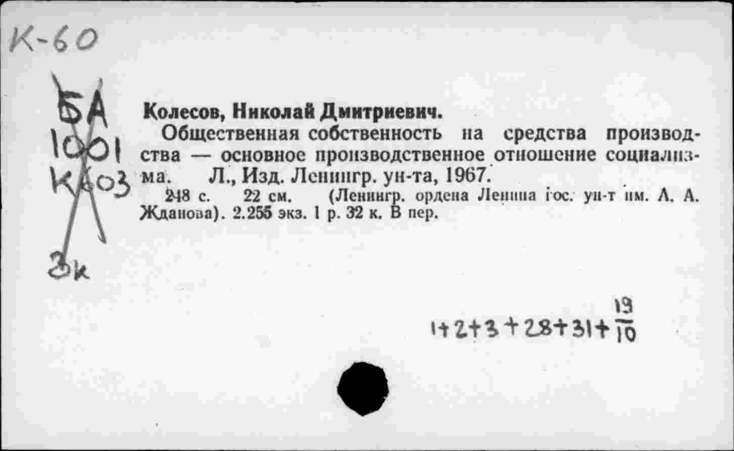 ﻿К-6 о
Колесов, Николай Дмитриевич.
Общественная собственность на средства производства — основное производственное отношение социализма. Л., Изд. Ленингр. ун-та, 1967.
248 с. 22 см. (Ленингр. ордена Ленина гос. ун-т им. Л. А. Жданова). 2.255 экз. 1 р. 32 к. В пер.
13